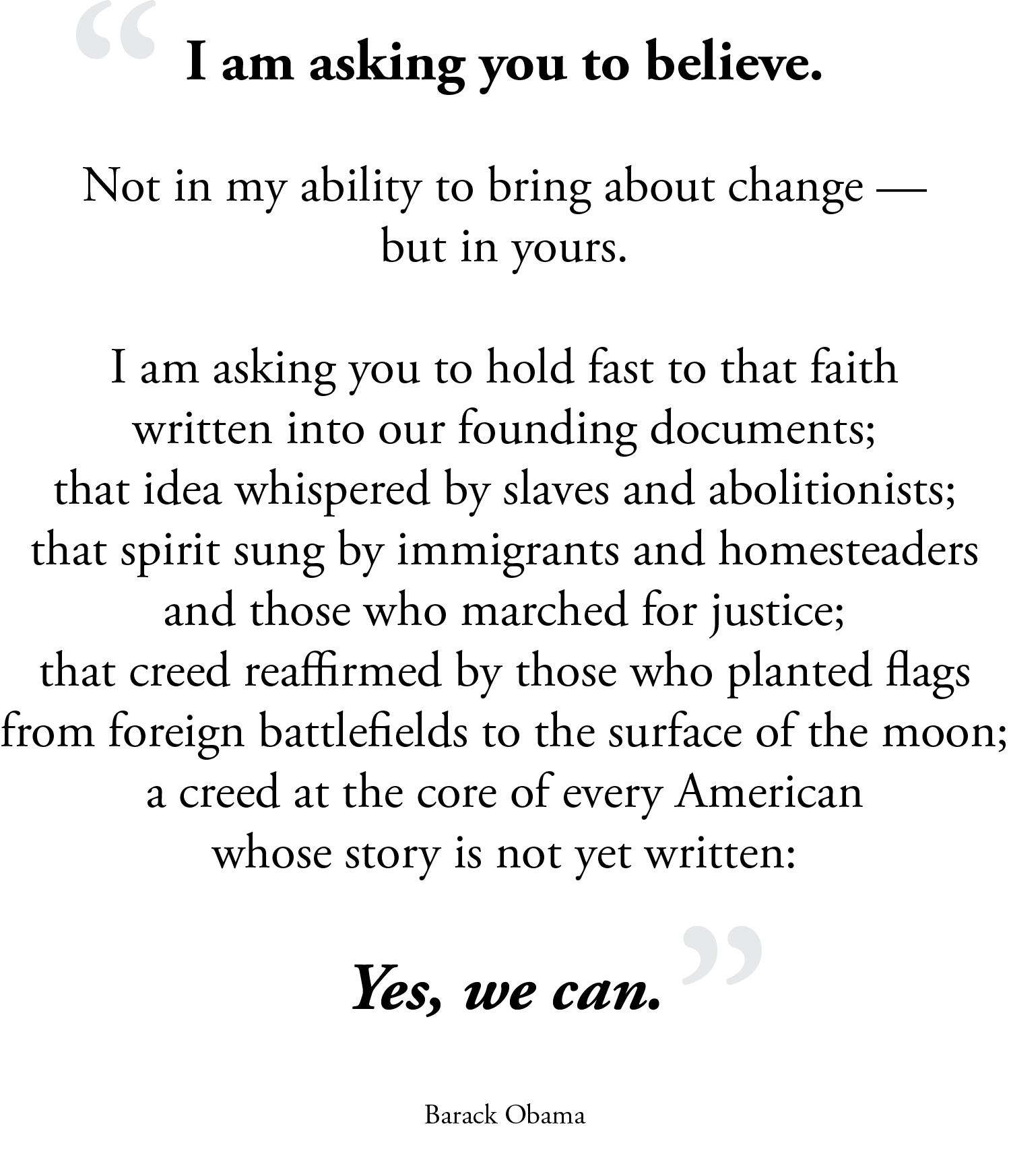 I am asking you to believe. Not in my ability to bring about change — but in yours. I am asking you to hold fast to that faith written into our founding documents; that idea whispered by slaves and abolitionists; that spirit sung by immigrants and homesteaders and those who marched for justice; that creed reaffirmed by those who planted flags from foreign battlefields to the surface of the moon; a creed at the core of every American whose story is not yet written: Yes, we can. -Barack Obama